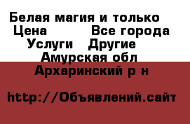 Белая магия и только. › Цена ­ 100 - Все города Услуги » Другие   . Амурская обл.,Архаринский р-н